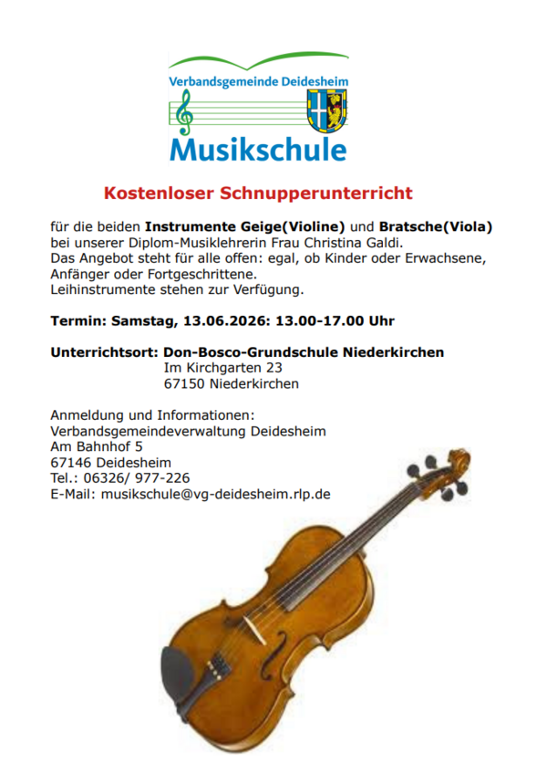 Musikschule 
Kostenloser Schnupperunterricht
f&uuml;r die beiden Instrumente Geige(Violine) und Bratsche(Viola) bei unserer Diplom-Musiklehrerin Frau Christina Galdi. 
Das Angebot steht f&uuml;r alle offen: egal, ob Kinder oder Erwachsene, Anf&auml;nger oder Fortgeschrittene. 
Leihinstrumente stehen zur Verf&uuml;gung. 
Termin: Samstag, 13.06.2026: 13.00-17.00 Uhr
Unterrichtsort: Don-Bosco-Grundschule Niederkirchen
 Im Kirchgarten 23 
 67150 Niederkirchen 
Anmeldung und Informationen:
Verbandsgemeindeverwaltung Deidesheim
Am Bahnhof 5 
67146 Deidesheim 
Tel.: 06326/ 977-226 
E-Mail: musikschule@vg-deidesheim.rlp.de
