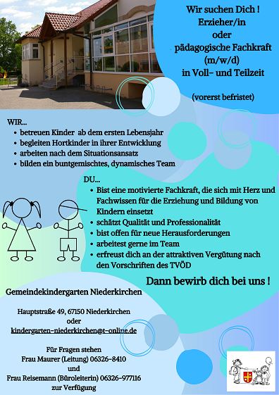 Stellenausschreibung Gemeindekindergarten Niederkirchen Erzieher
Wir suchen Dich !
Erzieher/in oder p&auml;dagogische Fachkraft (m/w/d) in Voll- und Teilzeit (vorerst befristet)

WIR...
o	betreuen Kinder ab dem ersten Lebensjahr
o	begleiten Hortkinder in ihrer Entwicklung
o	arbeiten nach dem Situationsansatz
o	bilden ein buntgemischtes, dynamisches Team

DU...
o	Bist eine motivierte Fachkraft, die sich mit Herz und Fachwissen f&uuml;r die Erziehung und Bildung von Kindern einsetzt
o	sch&auml;tzt Qualit&auml;t und Professionalit&auml;t
o	bist offen f&uuml;r neue Herausforderungen
o	arbeitest gerne im Team
o	erfreust dich an der attraktiven Verg&uuml;tung nach den Vorschriften des TV&Ouml;D

Dann bewirb dich bei uns !
 
Gemeindekindergarten Niederkirchen, Hauptstra&szlig;e 49, 67150 Niederkirchen
oder
kindergarten-niederkirchen@t-online.de
F&uuml;r Fragen stehen Frau Maurer (Leitung) 06326-8410 und Frau Reisemann (B&uuml;roleiterin) 06326-977116 zur Verf&uuml;gung.